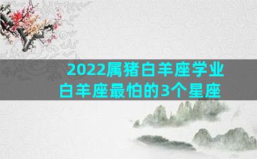 2022属猪白羊座学业 白羊座最怕的3个星座